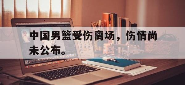 九游游戏中心网页版-中国男篮受伤离场，伤情尚未公布。