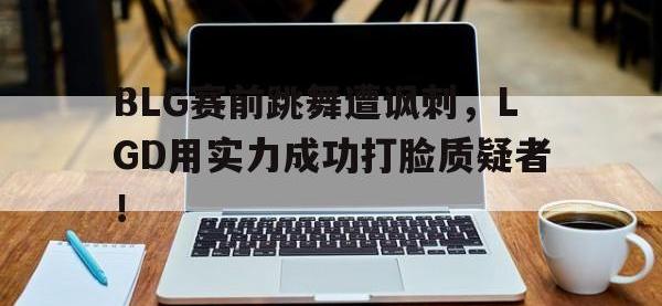 九城游戏中心官网-BLG赛前跳舞遭讽刺，LGD用实力成功打脸质疑者！