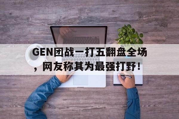 GEN团战一打五翻盘全场，网友称其为最强打野！